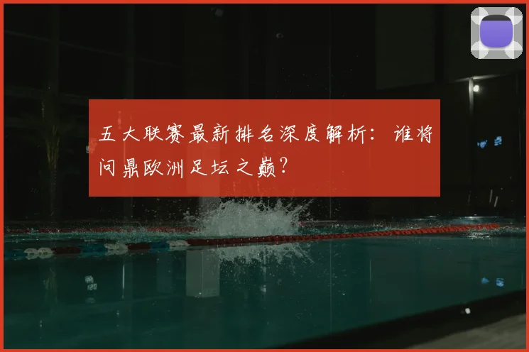五大联赛最新排名深度解析：谁将问鼎欧洲足坛之巅？