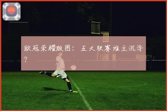 欧冠荣耀版图：五大联赛谁主沉浮？