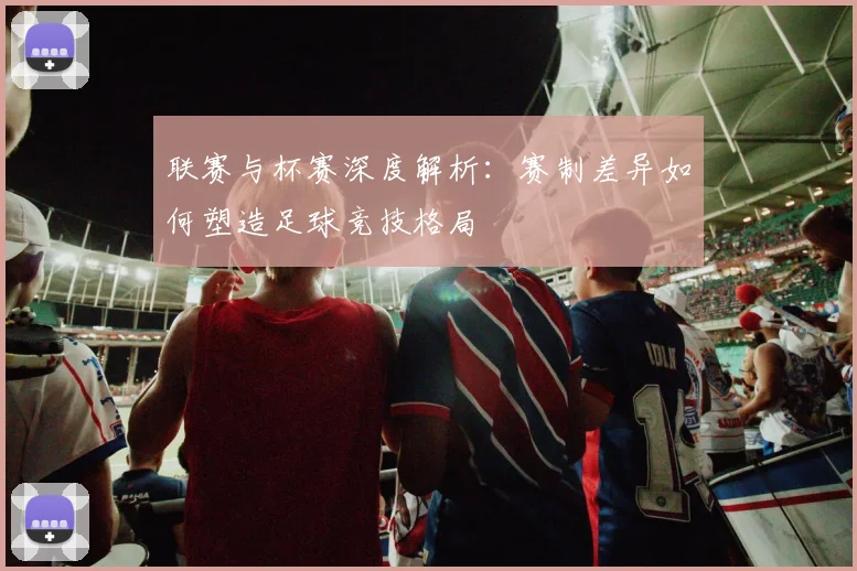 联赛与杯赛深度解析:赛制差异如何塑造足球竞技格局