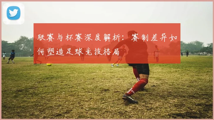 联赛与杯赛深度解析：赛制差异如何塑造足球竞技格局