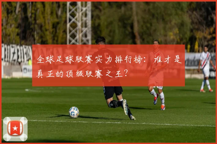全球足球联赛实力排行榜：谁才是真正的顶级联赛之王？