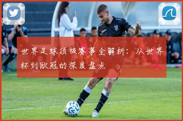世界足球顶级赛事全解析：从世界杯到欧冠的深度盘点