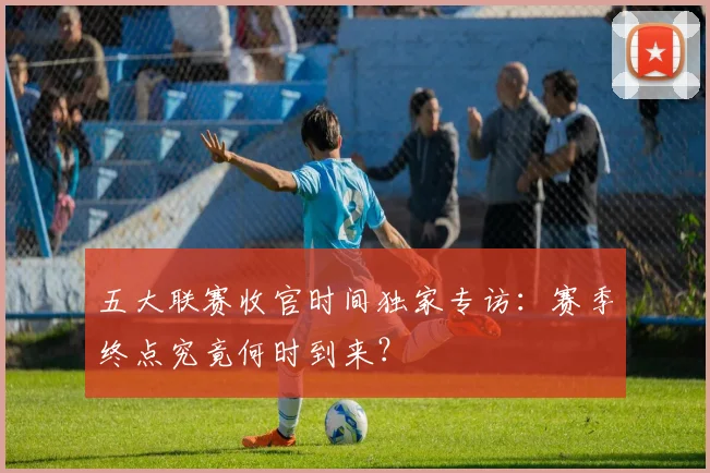 五大联赛收官时间独家专访:赛季终点究竟何时到来?