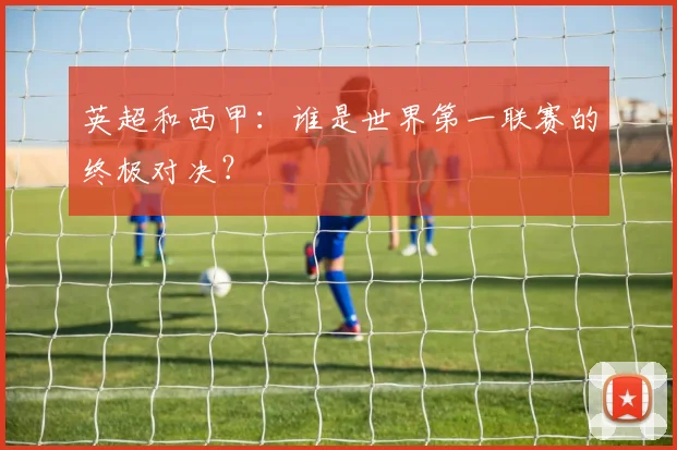 英超和西甲：谁是世界第一联赛的终极对决？
