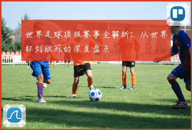 世界足球顶级赛事全解析：从世界杯到欧冠的深度盘点