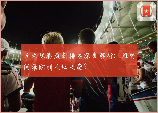 五大联赛最新排名深度解析:谁将问鼎欧洲足坛之巅?